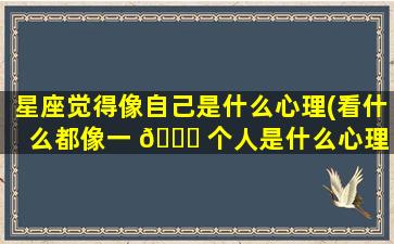 星座觉得像自己是什么心理(看什么都像一 🐛 个人是什么心理 🐳 )